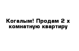 Когалым! Продам 2 х комнатную квартиру